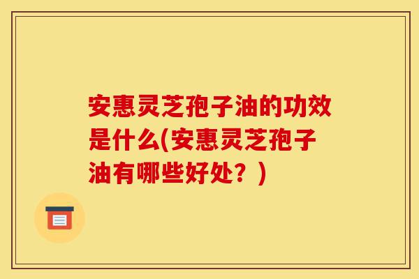 安惠灵芝孢子油的功效是什么(安惠灵芝孢子油有哪些好处?)-第1张图片-灵芝之家 安惠灵芝孢子油的功效是什么(安惠灵芝孢子油有哪些好处?)-第1张图片-灵芝之家