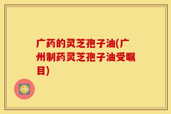 广药的灵芝孢子油(广州制药灵芝孢子油受瞩目)-第1张图片-灵芝之家 广药的灵芝孢子油(广州制药灵芝孢子油受瞩目)-第1张图片-灵芝之家