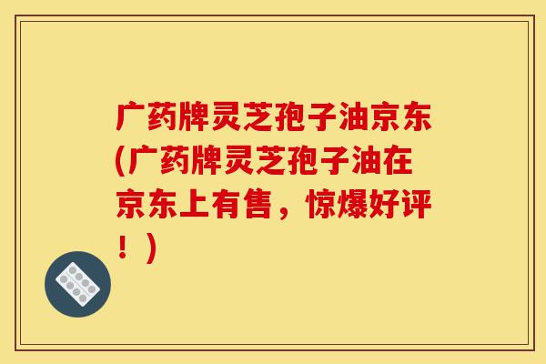 广药牌灵芝孢子油京东(广药牌灵芝孢子油在京东上有售,惊爆好评!)-第1张图片-灵芝之家 广药牌灵芝孢子油京东(广药牌灵芝孢子油在京东上有售,惊爆好评!)-第1张图片-灵芝之家