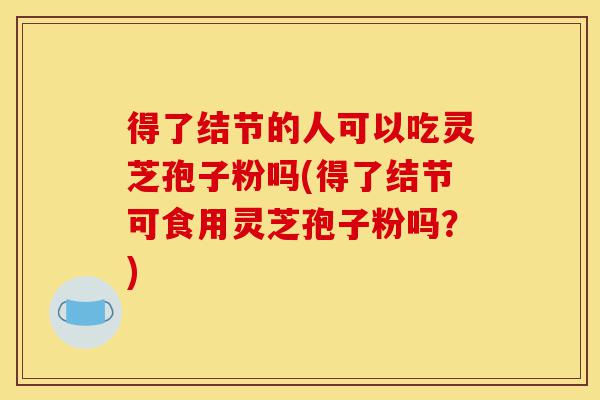得了结节的人可以吃灵芝孢子粉吗(得了结节可食用灵芝孢子粉吗?)-第1张图片-灵芝之家 得了结节的人可以吃灵芝孢子粉吗(得了结节可食用灵芝孢子粉吗?)-第1张图片-灵芝之家