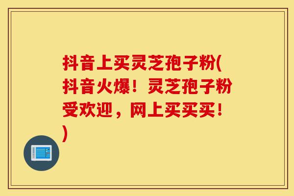 抖音上买灵芝孢子粉(抖音火爆!灵芝孢子粉受欢迎,网上买买买!)-第1张图片-灵芝之家 抖音上买灵芝孢子粉(抖音火爆!灵芝孢子粉受欢迎,网上买买买!)-第1张图片-灵芝之家