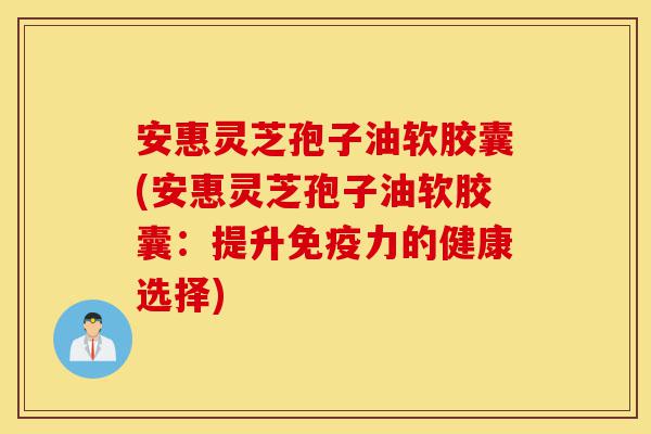 安惠灵芝孢子油软胶囊(安惠灵芝孢子油软胶囊：提升免疫力的健康选择)-第1张图片-灵芝之家