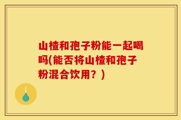 山楂和孢子粉能一起喝吗(能否将山楂和孢子粉混合饮用?)-第1张图片-灵芝之家 山楂和孢子粉能一起喝吗(能否将山楂和孢子粉混合饮用?)-第1张图片-灵芝之家