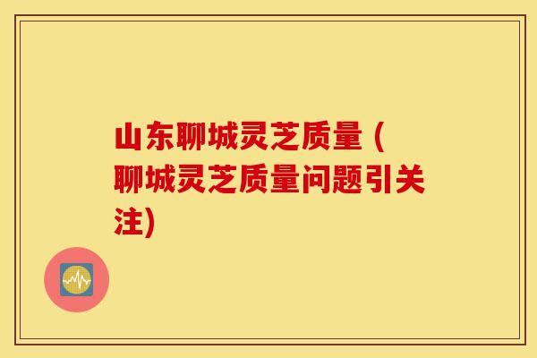 山东聊城灵芝质量 (聊城灵芝质量问题引关注)-第1张图片-灵芝之家