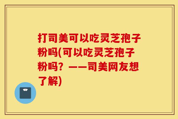 打司美可以吃灵芝孢子粉吗(可以吃灵芝孢子粉吗?——司美网友想了解)-第1张图片-灵芝之家 打司美可以吃灵芝孢子粉吗(可以吃灵芝孢子粉吗?——司美网友想了解)-第1张图片-灵芝之家