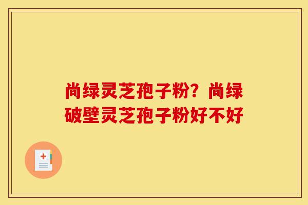 尚绿灵芝孢子粉？尚绿破壁灵芝孢子粉好不好-第1张图片-灵芝之家