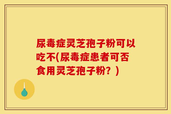 尿毒症灵芝孢子粉可以吃不(尿毒症患者可否食用灵芝孢子粉?)-第1张图片-灵芝之家 尿毒症灵芝孢子粉可以吃不(尿毒症患者可否食用灵芝孢子粉?)-第1张图片-灵芝之家