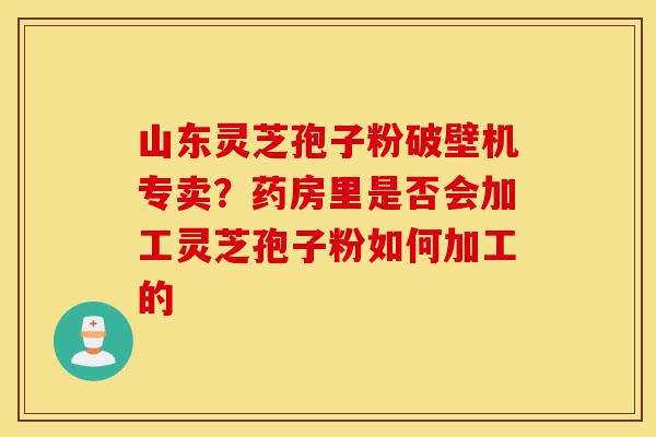 山东灵芝孢子粉破壁机专卖？药房里是否会加工灵芝孢子粉如何加工的-第1张图片-灵芝之家