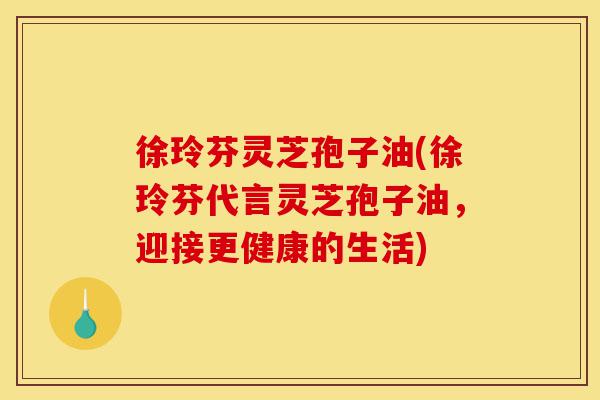 徐玲芬灵芝孢子油(徐玲芬代言灵芝孢子油，迎接更健康的生活)-第1张图片-灵芝之家