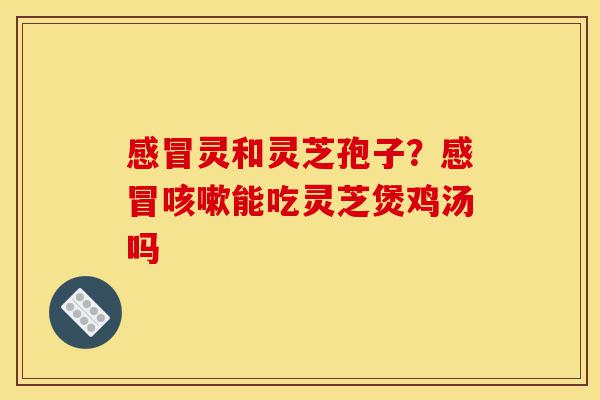 感冒灵和灵芝孢子?感冒咳嗽能吃灵芝煲鸡汤吗-第1张图片-灵芝之家 感冒灵和灵芝孢子?感冒咳嗽能吃灵芝煲鸡汤吗-第1张图片-灵芝之家