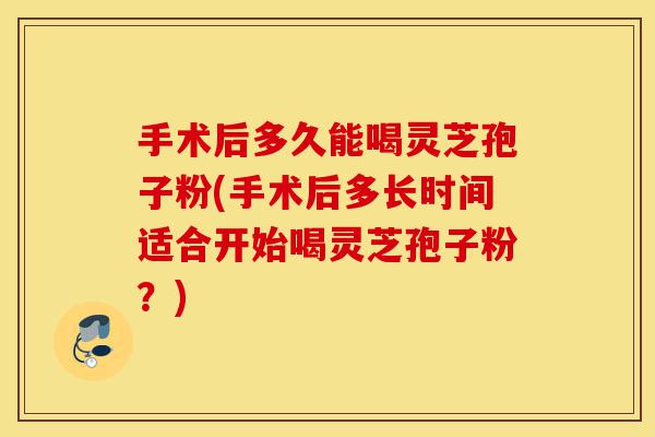 手术后多久能喝灵芝孢子粉(手术后多长时间适合开始喝灵芝孢子粉？)-第1张图片-灵芝之家