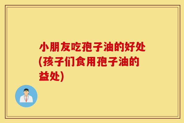 小朋友吃孢子油的好处(孩子们食用孢子油的益处)-第1张图片-灵芝之家