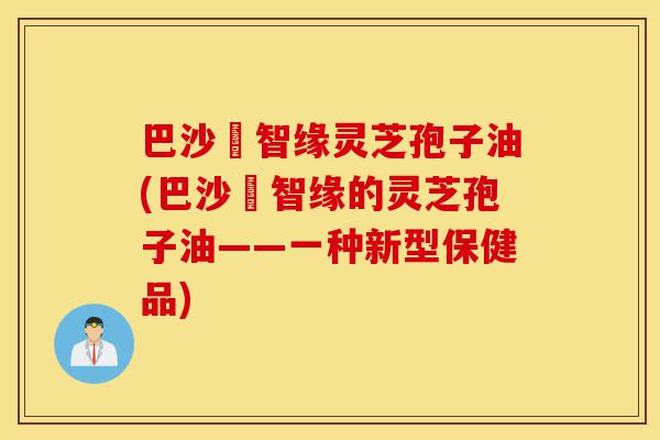巴沙恵智缘灵芝孢子油(巴沙恵智缘的灵芝孢子油——一种新型保健品)-第1张图片-灵芝之家 巴沙恵智缘灵芝孢子油(巴沙恵智缘的灵芝孢子油——一种新型保健品)-第1张图片-灵芝之家
