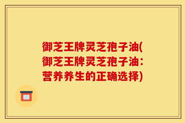 御芝王牌灵芝孢子油(御芝王牌灵芝孢子油：营养养生的正确选择)-第1张图片-灵芝之家