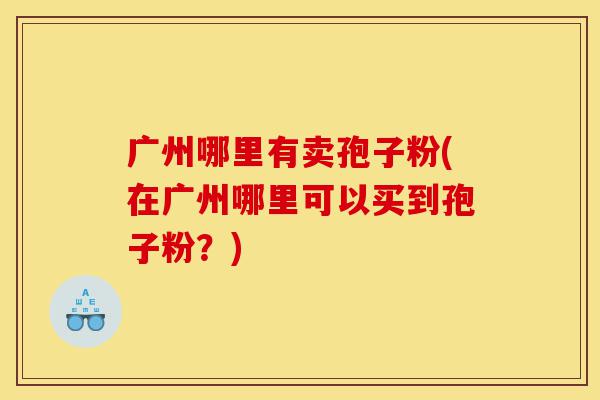 广州哪里有卖孢子粉(在广州哪里可以买到孢子粉？)-第1张图片-灵芝之家