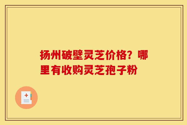 扬州破壁灵芝价格?哪里有收购灵芝孢子粉-第1张图片-灵芝之家 扬州破壁灵芝价格?哪里有收购灵芝孢子粉-第1张图片-灵芝之家