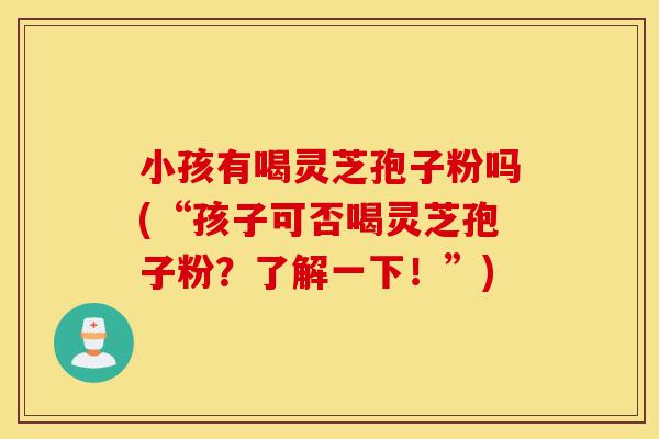 小孩有喝灵芝孢子粉吗(“孩子可否喝灵芝孢子粉?了解一下!”)-第1张图片-灵芝之家 小孩有喝灵芝孢子粉吗(“孩子可否喝灵芝孢子粉?了解一下!”)-第1张图片-灵芝之家