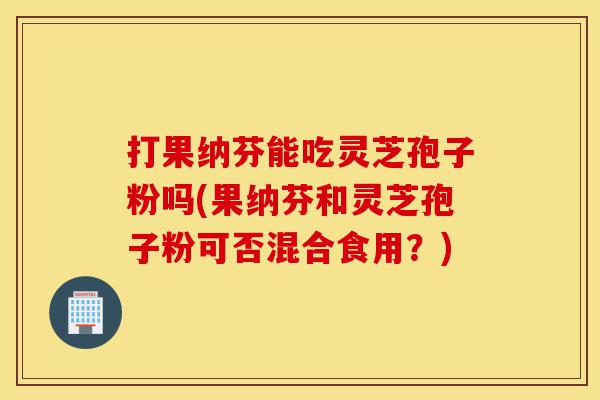 打果纳芬能吃灵芝孢子粉吗(果纳芬和灵芝孢子粉可否混合食用?)-第1张图片-灵芝之家 打果纳芬能吃灵芝孢子粉吗(果纳芬和灵芝孢子粉可否混合食用?)-第1张图片-灵芝之家