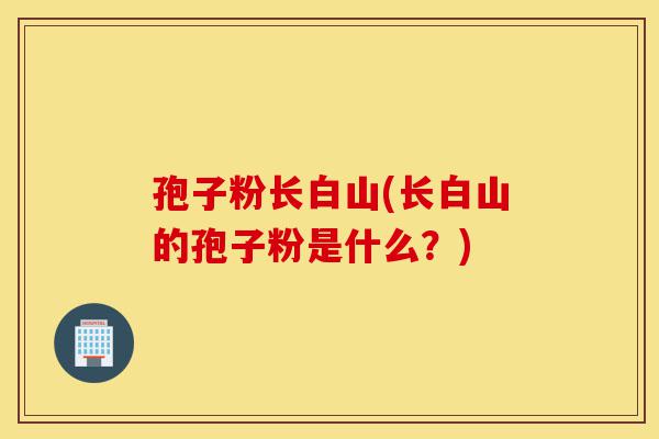 孢子粉长白山(长白山的孢子粉是什么?)-第1张图片-灵芝之家 孢子粉长白山(长白山的孢子粉是什么?)-第1张图片-灵芝之家
