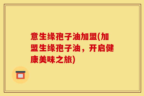 意生缘孢子油加盟(加盟生缘孢子油,开启健康美味之旅)-第1张图片-灵芝之家 意生缘孢子油加盟(加盟生缘孢子油,开启健康美味之旅)-第1张图片-灵芝之家
