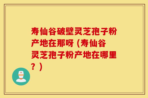 寿仙谷破壁灵芝孢子粉产地在那呀 (寿仙谷灵芝孢子粉产地在哪里?)-第1张图片-灵芝之家 寿仙谷破壁灵芝孢子粉产地在那呀 (寿仙谷灵芝孢子粉产地在哪里?)-第1张图片-灵芝之家