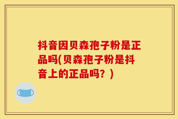 抖音因贝森孢子粉是正品吗(贝森孢子粉是抖音上的正品吗?)-第1张图片-灵芝之家 抖音因贝森孢子粉是正品吗(贝森孢子粉是抖音上的正品吗?)-第1张图片-灵芝之家