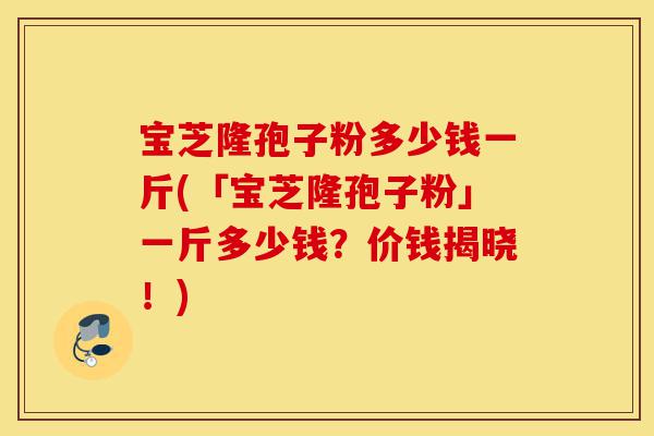 宝芝隆孢子粉多少钱一斤(「宝芝隆孢子粉」一斤多少钱?价钱揭晓!)-第1张图片-灵芝之家 宝芝隆孢子粉多少钱一斤(「宝芝隆孢子粉」一斤多少钱?价钱揭晓!)-第1张图片-灵芝之家