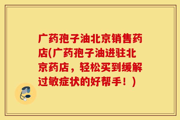 广药孢子油北京销售药店(广药孢子油进驻北京药店，轻松买到缓解过敏症状的好帮手！)-第1张图片-灵芝之家