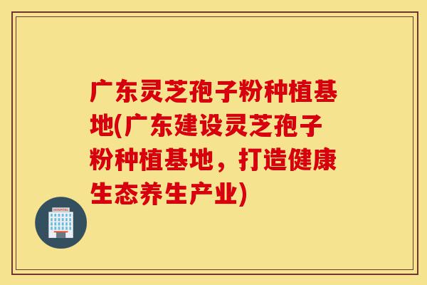 广东灵芝孢子粉种植基地(广东建设灵芝孢子粉种植基地,打造健康生态养生产业)-第1张图片-灵芝之家 广东灵芝孢子粉种植基地(广东建设灵芝孢子粉种植基地,打造健康生态养生产业)-第1张图片-灵芝之家
