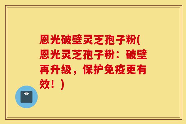 恩光破壁灵芝孢子粉(恩光灵芝孢子粉:破壁再升级,保护免疫更有效!)-第1张图片-灵芝之家 恩光破壁灵芝孢子粉(恩光灵芝孢子粉:破壁再升级,保护免疫更有效!)-第1张图片-灵芝之家