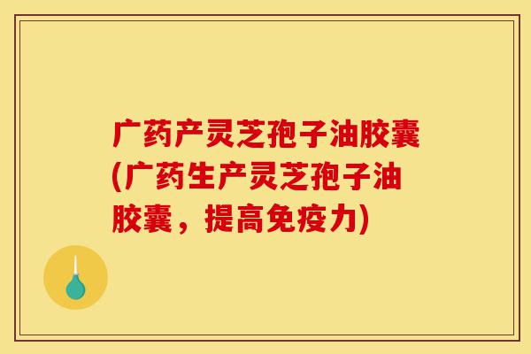 广药产灵芝孢子油胶囊(广药生产灵芝孢子油胶囊，提高免疫力)-第1张图片-灵芝之家