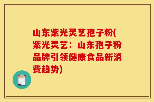 山东紫光灵艺孢子粉(紫光灵艺：山东孢子粉品牌引领健康食品新消费趋势)-第1张图片-灵芝之家
