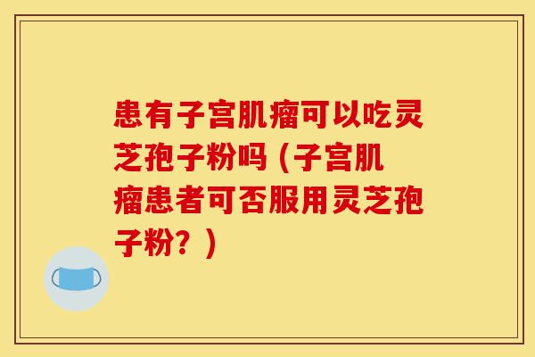 患有子宫肌瘤可以吃灵芝孢子粉吗 (子宫肌瘤患者可否服用灵芝孢子粉?)-第1张图片-灵芝之家 患有子宫肌瘤可以吃灵芝孢子粉吗 (子宫肌瘤患者可否服用灵芝孢子粉?)-第1张图片-灵芝之家