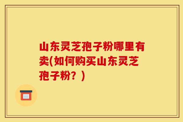 山东灵芝孢子粉哪里有卖(如何购买山东灵芝孢子粉?)-第1张图片-灵芝之家 山东灵芝孢子粉哪里有卖(如何购买山东灵芝孢子粉?)-第1张图片-灵芝之家