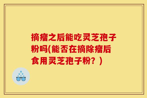 摘瘤之后能吃灵芝孢子粉吗(能否在摘除瘤后食用灵芝孢子粉?)-第1张图片-灵芝之家 摘瘤之后能吃灵芝孢子粉吗(能否在摘除瘤后食用灵芝孢子粉?)-第1张图片-灵芝之家