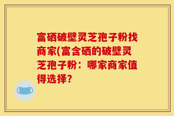 富硒破壁灵芝孢子粉找商家(富含硒的破壁灵芝孢子粉:哪家商家值得选择?-第1张图片-灵芝之家 富硒破壁灵芝孢子粉找商家(富含硒的破壁灵芝孢子粉:哪家商家值得选择?-第1张图片-灵芝之家