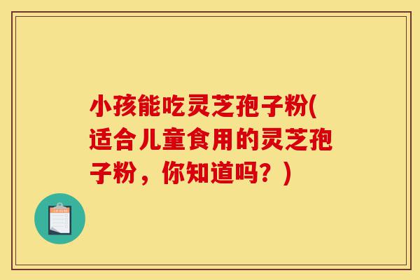 小孩能吃灵芝孢子粉(适合儿童食用的灵芝孢子粉,你知道吗?)-第1张图片-灵芝之家 小孩能吃灵芝孢子粉(适合儿童食用的灵芝孢子粉,你知道吗?)-第1张图片-灵芝之家