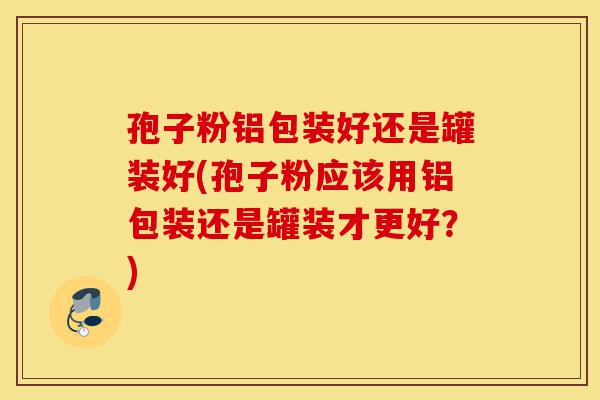 孢子粉铝包装好还是罐装好(孢子粉应该用铝包装还是罐装才更好?)-第1张图片-灵芝之家 孢子粉铝包装好还是罐装好(孢子粉应该用铝包装还是罐装才更好?)-第1张图片-灵芝之家