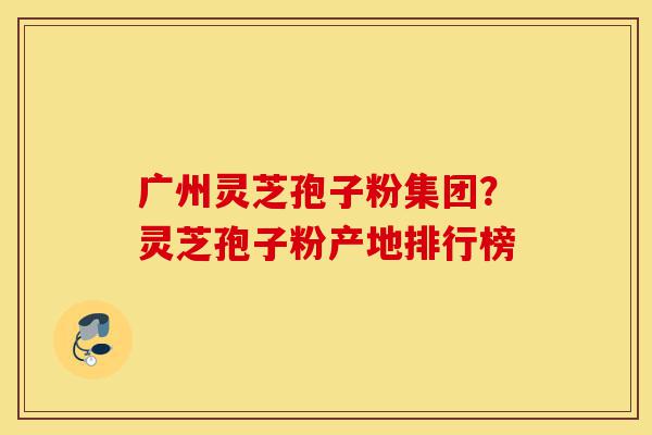 广州灵芝孢子粉集团?灵芝孢子粉产地排行榜-第1张图片-灵芝之家 广州灵芝孢子粉集团?灵芝孢子粉产地排行榜-第1张图片-灵芝之家