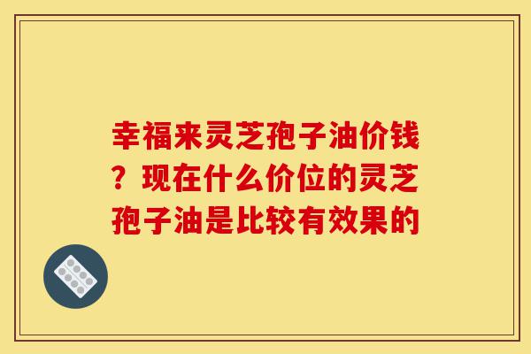幸福来灵芝孢子油价钱?现在什么价位的灵芝孢子油是比较有效果的-第1张图片-灵芝之家 幸福来灵芝孢子油价钱?现在什么价位的灵芝孢子油是比较有效果的-第1张图片-灵芝之家