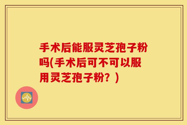 手术后能服灵芝孢子粉吗(手术后可不可以服用灵芝孢子粉?)-第1张图片-灵芝之家 手术后能服灵芝孢子粉吗(手术后可不可以服用灵芝孢子粉?)-第1张图片-灵芝之家
