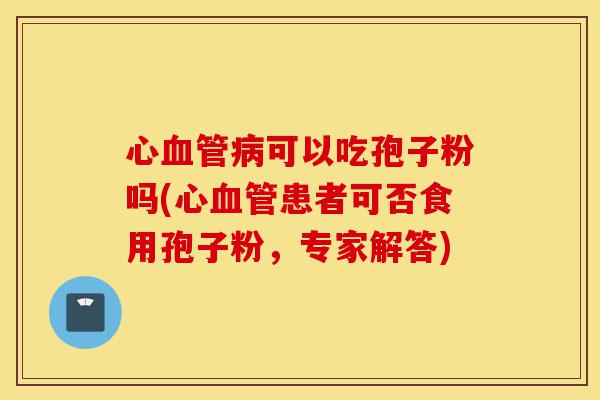 心血管病可以吃孢子粉吗(心血管患者可否食用孢子粉，专家解答)-第1张图片-灵芝之家