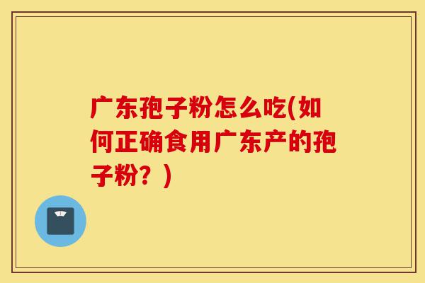 广东孢子粉怎么吃(如何正确食用广东产的孢子粉?)-第1张图片-灵芝之家 广东孢子粉怎么吃(如何正确食用广东产的孢子粉?)-第1张图片-灵芝之家