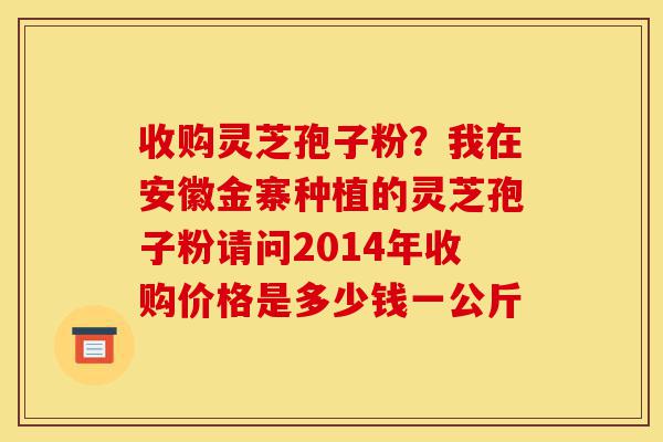 收购灵芝孢子粉?我在安徽金寨种植的灵芝孢子粉请问2014年收购价格是多少钱一公斤-第1张图片-灵芝之家 收购灵芝孢子粉?我在安徽金寨种植的灵芝孢子粉请问2014年收购价格是多少钱一公斤-第1张图片-灵芝之家