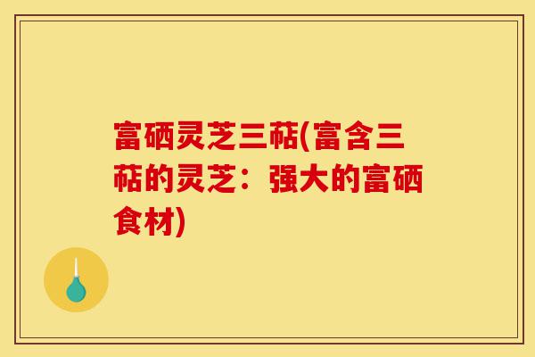 富硒灵芝三萜(富含三萜的灵芝:强大的富硒食材)-第1张图片-灵芝之家 富硒灵芝三萜(富含三萜的灵芝:强大的富硒食材)-第1张图片-灵芝之家