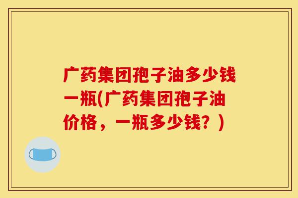 广药集团孢子油多少钱一瓶(广药集团孢子油价格,一瓶多少钱?)-第1张图片-灵芝之家 广药集团孢子油多少钱一瓶(广药集团孢子油价格,一瓶多少钱?)-第1张图片-灵芝之家