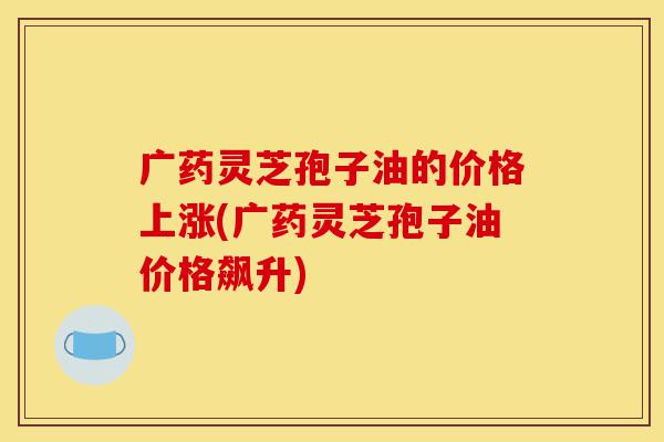 广药灵芝孢子油的价格上涨(广药灵芝孢子油价格飙升)-第1张图片-灵芝之家 广药灵芝孢子油的价格上涨(广药灵芝孢子油价格飙升)-第1张图片-灵芝之家