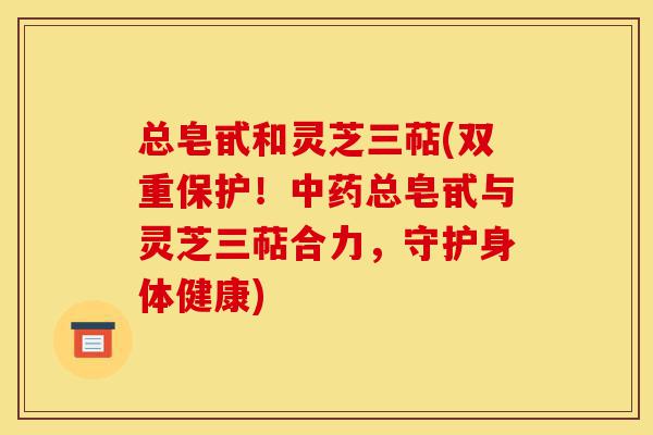 总皂甙和灵芝三萜(双重保护!中药总皂甙与灵芝三萜合力,守护身体健康)-第1张图片-灵芝之家 总皂甙和灵芝三萜(双重保护!中药总皂甙与灵芝三萜合力,守护身体健康)-第1张图片-灵芝之家