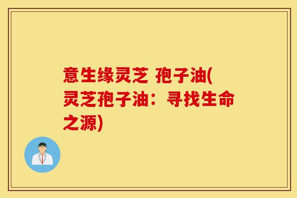 意生缘灵芝 孢子油(灵芝孢子油：寻找生命之源)-第1张图片-灵芝之家