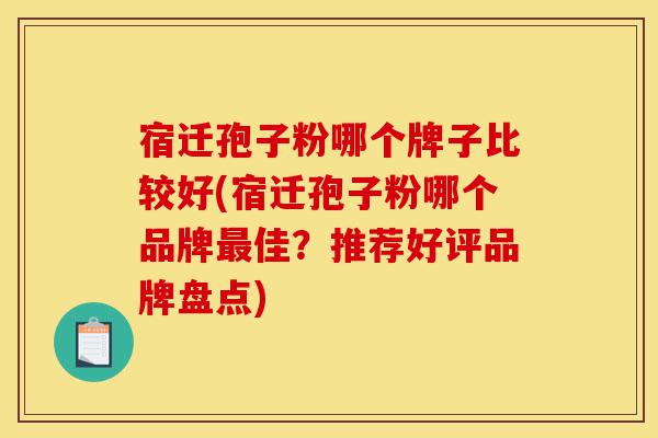 宿迁孢子粉哪个牌子比较好(宿迁孢子粉哪个品牌最佳？推荐好评品牌盘点)-第1张图片-灵芝之家